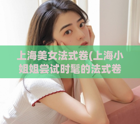 上海美女法式卷(上海小姐姐尝试时髦的法式卷发)