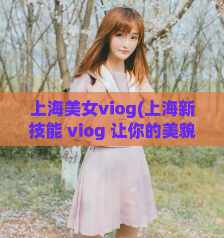 上海美女viog(上海新技能 viog 让你的美貌大放异彩)