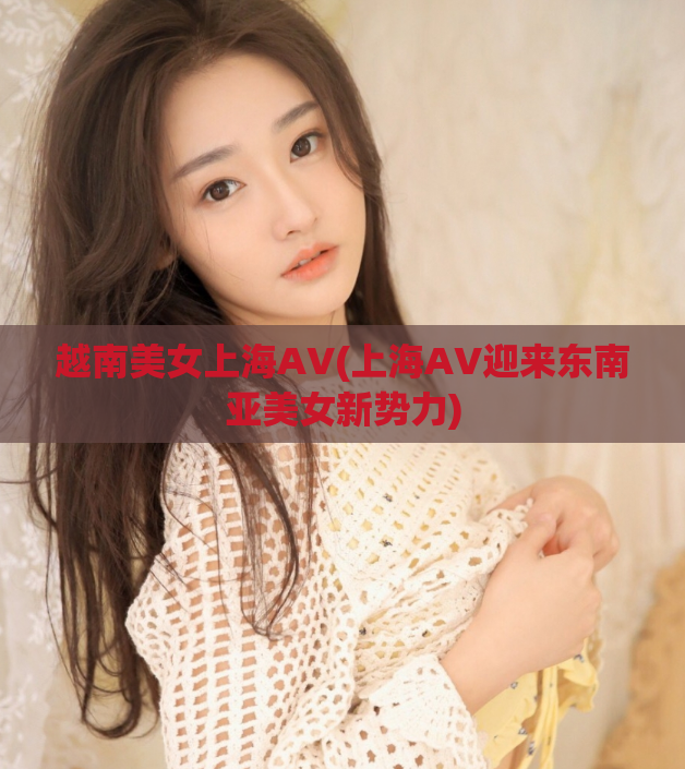 越南美女上海AV(上海AV迎来东南亚美女新势力)