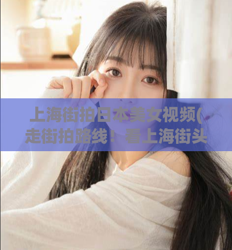 上海街拍日本美女视频(走街拍路线！看上海街头美女与时尚风尚的完美融合)