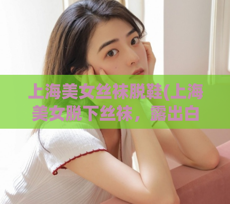 上海美女丝袜脱鞋(上海美女脱下丝袜，露出白皙玉足！)