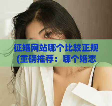 征婚网站哪个比较正规(重磅推荐：哪个婚恋网站更正规可靠？不容错过！)