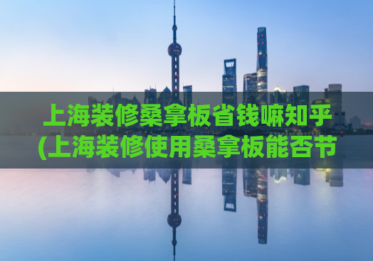 上海装修桑拿板省钱嘛知乎(上海装修使用桑拿板能否节约成本？知乎解答)