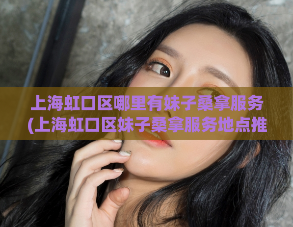 上海虹口区哪里有妹子桑拿服务(上海虹口区妹子桑拿服务地点推荐)