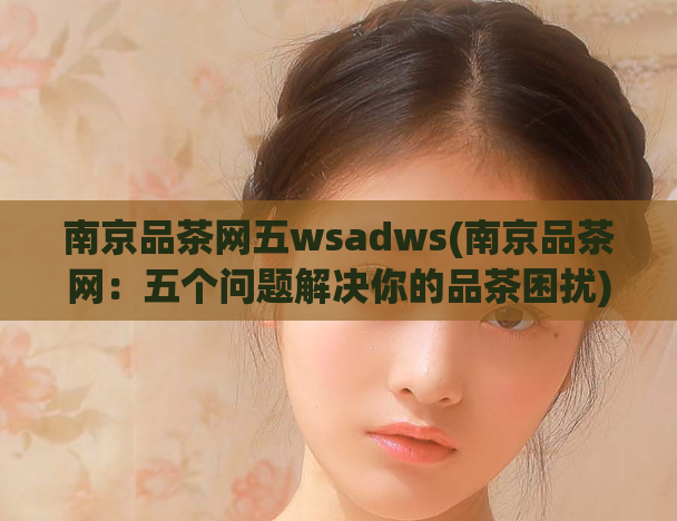 南京品茶网五wsadws(南京品茶网：五个问题解决你的品茶困扰)