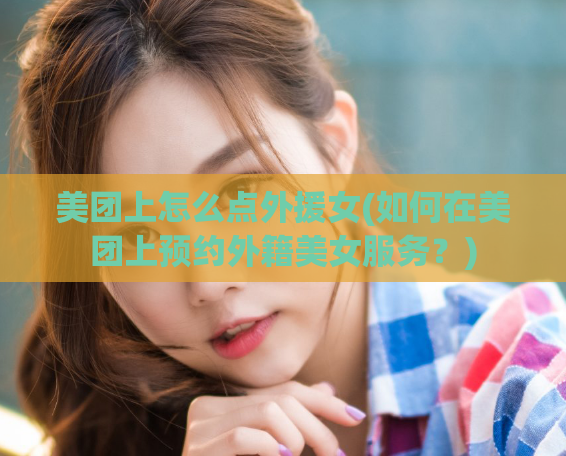 美团上怎么点外援女(如何在美团上预约外籍美女服务？)