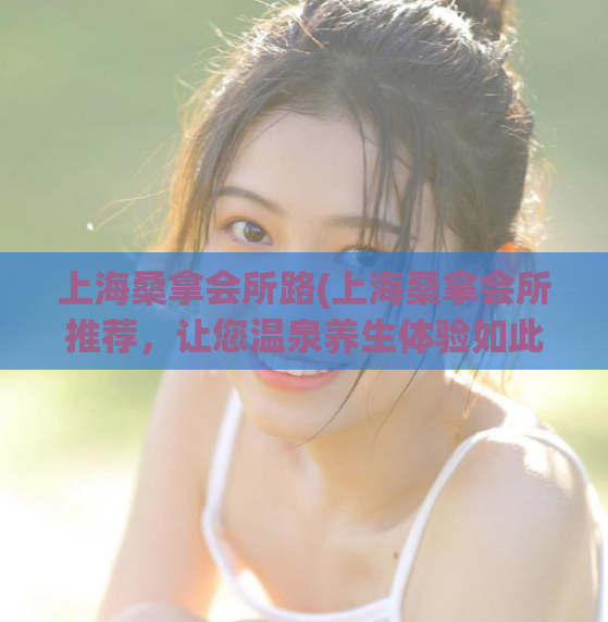 上海桑拿会所路(上海桑拿会所推荐，让您温泉养生体验如此惬意！)