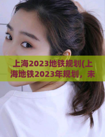 上海2023地铁规划(上海地铁2023年规划，未来出行更便捷)