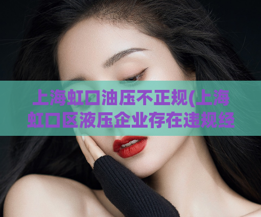 上海虹口油压不正规(上海虹口区液压企业存在违规经营现象，如何规范管理？)