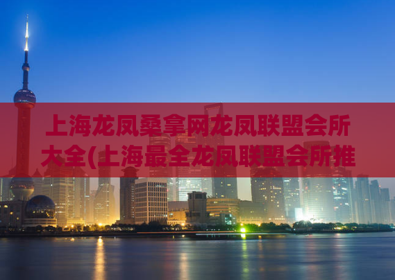 上海龙凤桑拿网龙凤联盟会所大全(上海最全龙凤联盟会所推荐)