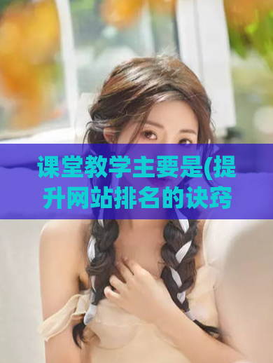 课堂教学主要是(提升网站排名的诀窍：教你写出优质SEO文章)