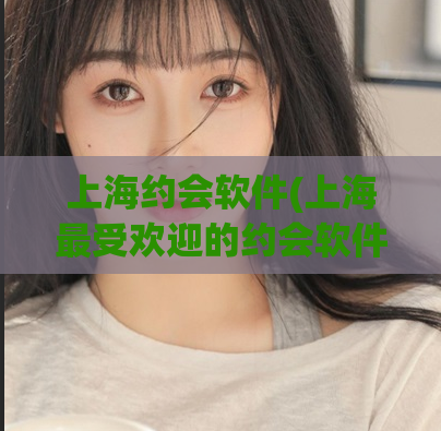 上海约会软件(上海最受欢迎的约会软件——去哪儿约会)