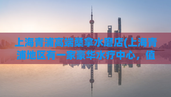 上海青浦高端桑拿水磨店(上海青浦地区有一家豪华水疗中心，值得一试)