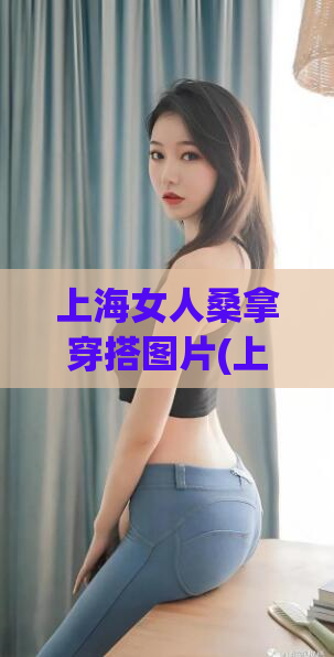 上海女人桑拿穿搭图片(上海女子如何穿搭才能兼顾时尚与实用？)