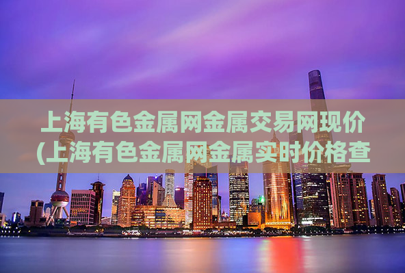 上海有色金属网金属交易网现价(上海有色金属网金属实时价格查询)