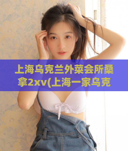 上海乌克兰外菜会所桑拿2xv(上海一家乌克兰外菜会所涉嫌提供色情服务被查)