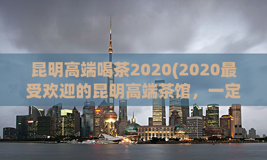 昆明高端喝茶2020(2020最受欢迎的昆明高端茶馆，一定要去尝试！)