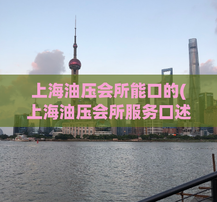 上海油压会所能口的(上海油压会所服务口述，让你体验顶级按摩技艺)