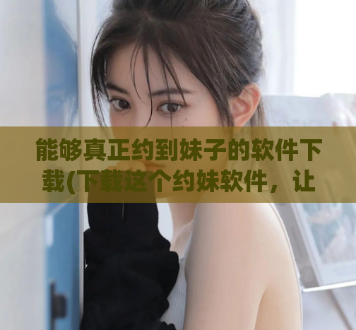 能够真正约到妹子的软件下载(下载这个约妹软件，让你轻松实现约到心仪的女孩！)