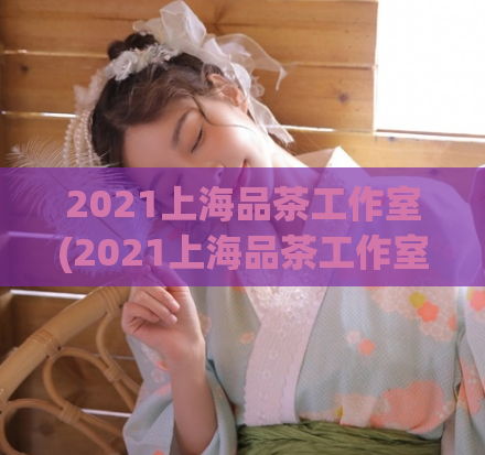 2021上海品茶工作室(2021上海品茶工作室：尝遍百年传承，品出浓郁文化)