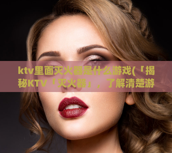 ktv里面灭火器是什么游戏(「揭秘KTV「灭火器」，了解清楚游戏中的奥秘！」)