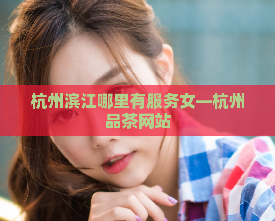 杭州滨江哪里有服务女—杭州品茶网站