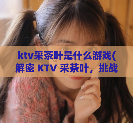 ktv采茶叶是什么游戏(解密 KTV 采茶叶，挑战你的智慧和反应能力！)