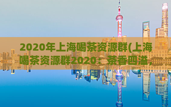 2020年上海喝茶资源群(上海喝茶资源群2020：茶香四溢，品味生活。)