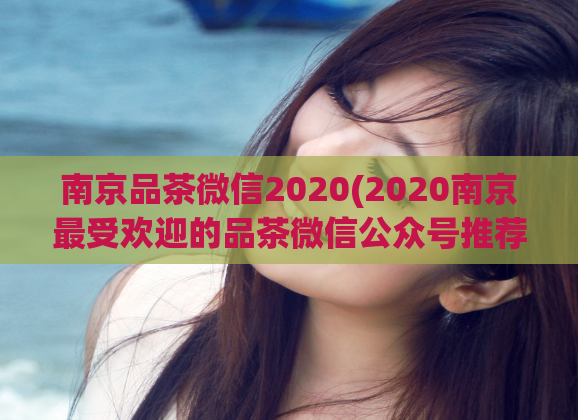 南京品茶微信2020(2020南京最受欢迎的品茶微信公众号推荐)