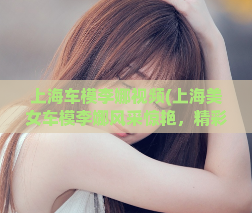 上海车模李娜视频(上海美女车模李娜风采惊艳，精彩视频大揭秘！)