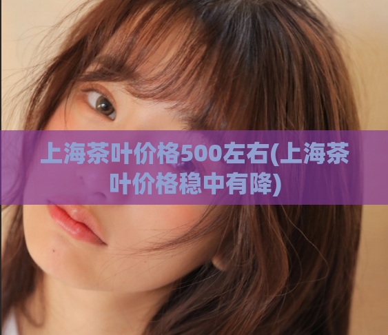 上海茶叶价格500左右(上海茶叶价格稳中有降)