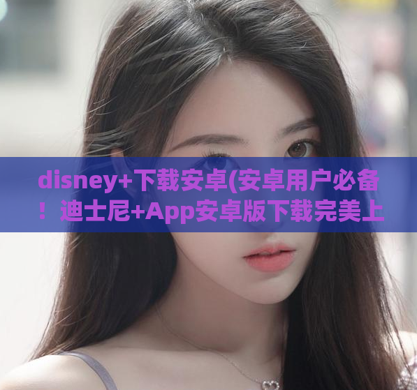 disney+下载安卓(安卓用户必备！迪士尼+App安卓版下载完美上线)