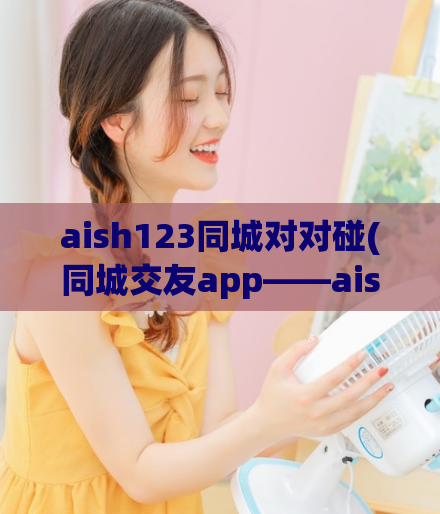 aish123同城对对碰(同城交友app——aish123对对碰)