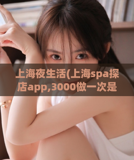 上海夜生活(上海spa探店app,3000做一次是不是贵了)