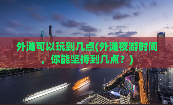 外滩可以玩到几点(外滩夜游时间，你能坚持到几点？)