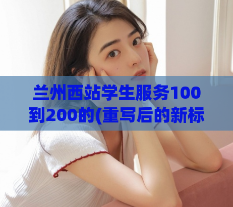 兰州西站学生服务100到200的(重写后的新标题为：兰州西站学生服务升级，更贴心更方便！)