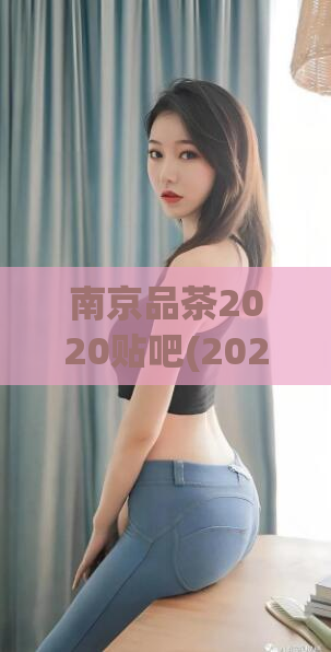 南京品茶2020贴吧(2020南京品茶贴吧-让您轻松掌握南京顶级品质茶叶)