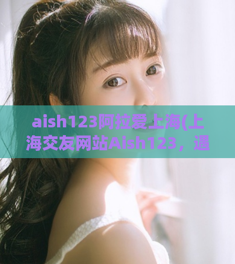 aish123阿拉爱上海(上海交友网站Aish123，遇见你的另一半)