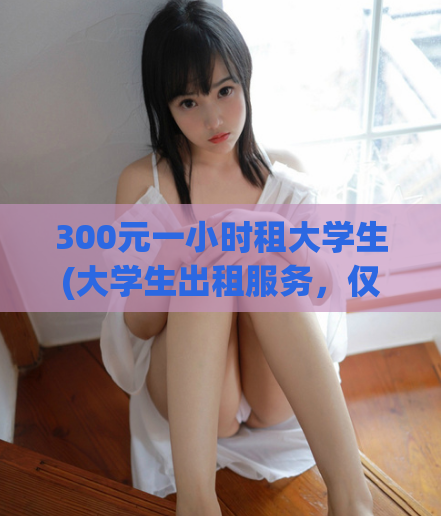 300元一小时租大学生(大学生出租服务，仅需300元每小时)