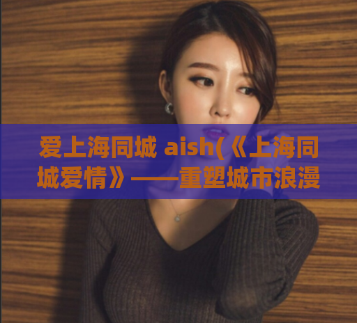 爱上海同城 aish(《上海同城爱情》——重塑城市浪漫的故事)