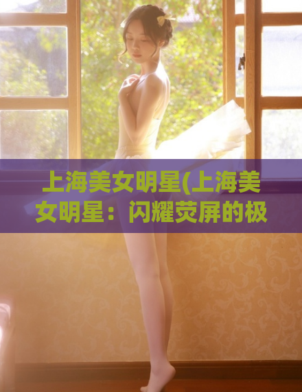 上海美女明星(上海美女明星：闪耀荧屏的极致魅力)