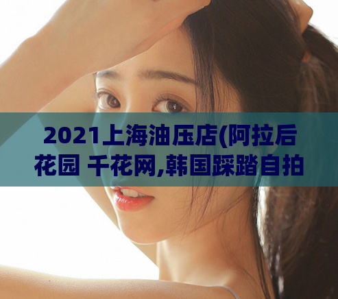 2021上海油压店(阿拉后花园 千花网,韩国踩踏自拍视频)