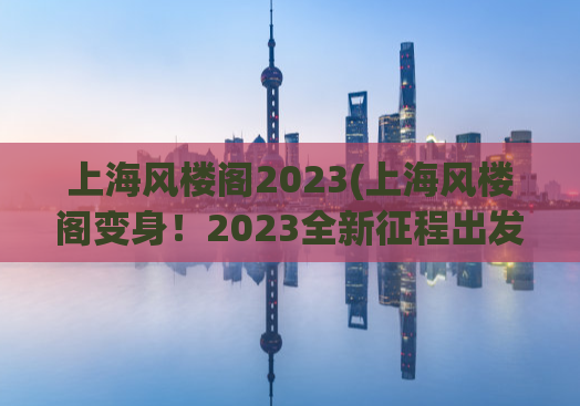 上海风楼阁2023(上海风楼阁变身！2023全新征程出发)