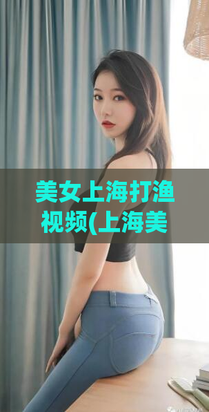 美女上海打渔视频(上海美女展示垂钓技巧，精彩视频分享)