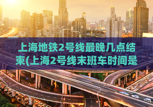 上海地铁2号线最晚几点结束(上海2号线末班车时间是？晚到哪个点？)