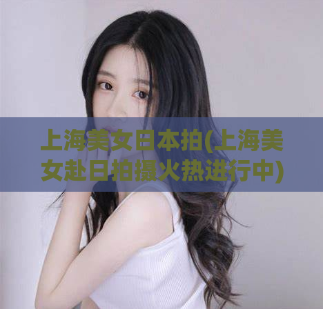 上海美女日本拍(上海美女赴日拍摄火热进行中)