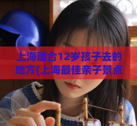 上海适合12岁孩子去的地方(上海最佳亲子景点，为您的孩子带来难忘的回忆！)