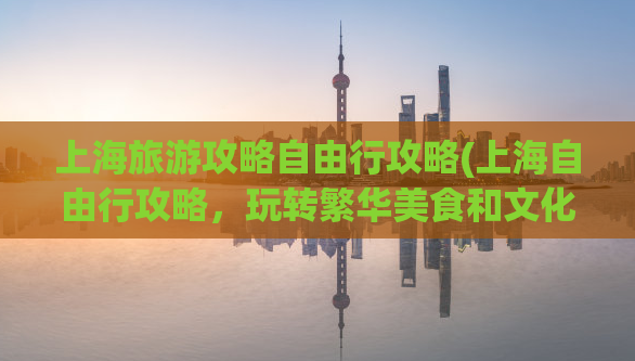 上海旅游攻略自由行攻略(上海自由行攻略，玩转繁华美食和文化景点)