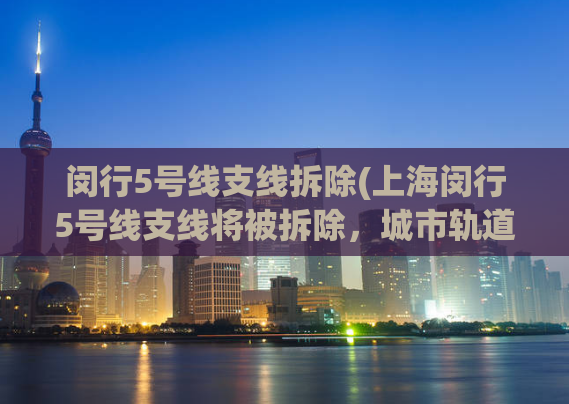 闵行5号线支线拆除(上海闵行5号线支线将被拆除，城市轨道交通将进行升级改造)