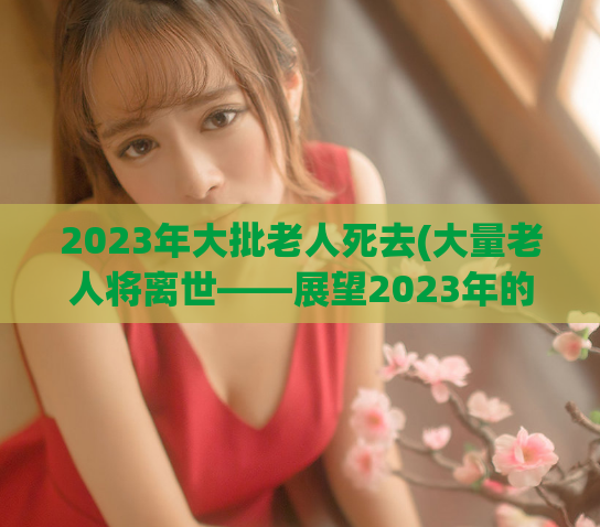 2023年大批老人死去(大量老人将离世——展望2023年的人口趋势)